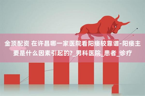 金顶配资 在许昌哪一家医院看阳痿较靠谱-阳痿主要是什么因素引起的?_男科医院_患者_诊疗